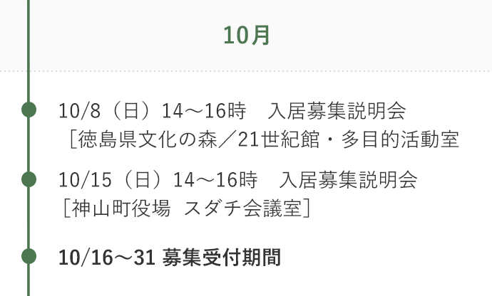 10月 10/8（日）14～16時　入居募集説明会［徳島県文化の森／21世紀館・多目的活動室］ 10/15（日）14～16時　入居募集説明会［神山町役場  スダチ会議室］ 10/16～31 募集受付期間