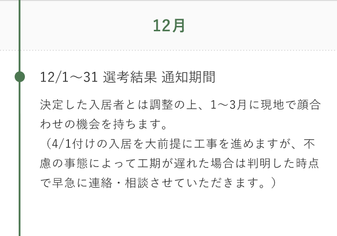 12月 決定した入居者とは調整の上、1～3月に現地で顔合わせの機会を持ちます。（4/1付けの入居を大前提に工事を進めますが、不慮の事態によって工期が遅れた場合は判明した時点で早急に連絡・相談させていただきます。）