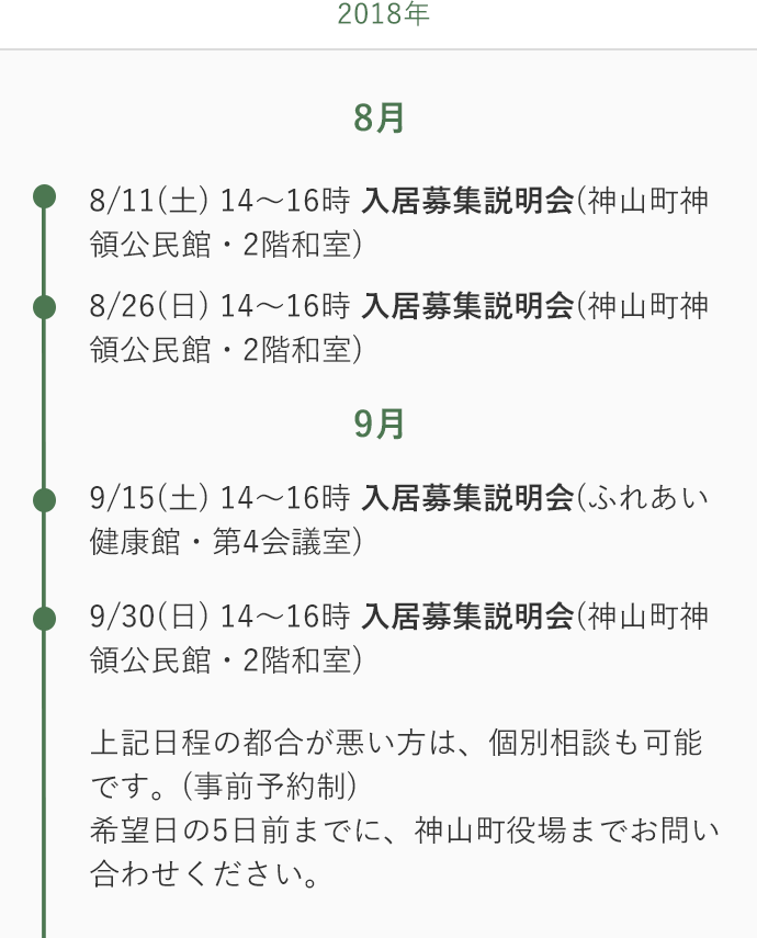 8/11(土) 14〜16時 入居募集説明会(神山町神領公⺠館・2階和室) 8/26(日) 14〜16時 入居募集説明会(神山町神領公⺠館・2階和室) 9/15(土) 14〜16時 入居募集説明会(ふれあい健康館（徳島市）・第4会議室) 9/30(日) 14〜16時 入居募集説明会(神山町神領公⺠館・2階和室) 上記日程の都合が悪い方は、個別相談も可能です。(事前予約制)