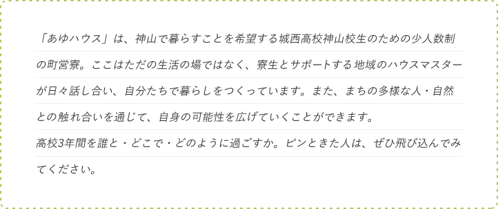 「あゆハウス」は、神山で暮らすことを希望する城西高校神山校生のための少人数制の町営寮。ここはただの生活の場ではなく、寮生とサポートする地域のハウスマスターが日々話し合い、自分たちで暮らしをつくっています。また、まちの多様な人・自然との触れ合いを通じて、自身の可能性を広げていくことができます。高校3年間を誰と・どこで・どのように過ごすか。ピンときた人は、ぜひ飛び込んでみてください。