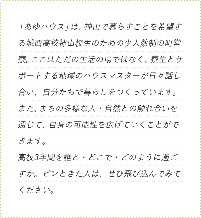 「あゆハウス」は、神山で暮らすことを希望する城西高校神山校生のための少人数制の町営寮。ここはただの生活の場ではなく、寮生とサポートする地域のハウスマスターが日々話し合い、自分たちで暮らしをつくっています。また、まちの多様な人・自然との触れ合いを通じて、自身の可能性を広げていくことができます。高校3年間を誰と・どこで・どのように過ごすか。ピンときた人は、ぜひ飛び込んでみてください。