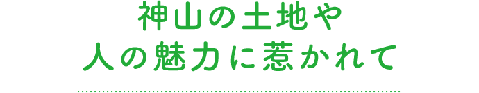 神⼭の⼟地や⼈の魅⼒に惹かれて