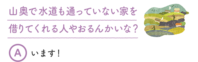 山奥で水道も通っていない家を借りてくれる人やおるんかいな？ A います！