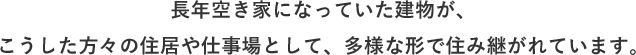 ⻑年空き家になっていた建物が、こうした方々の住居や仕事場として、多様な形で住み継がれています。