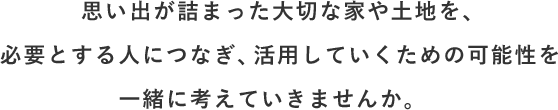 思い出が詰まった大切な家や土地を、必要とする人につなぎ、 活用していくための可能性を一緒に考えていきませんか。