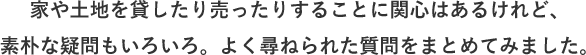 家や土地を貸したり売ったりすることに関心はあるけれど、素朴な疑問もいろいろ。よく尋ねられた質問をまとめてみました。